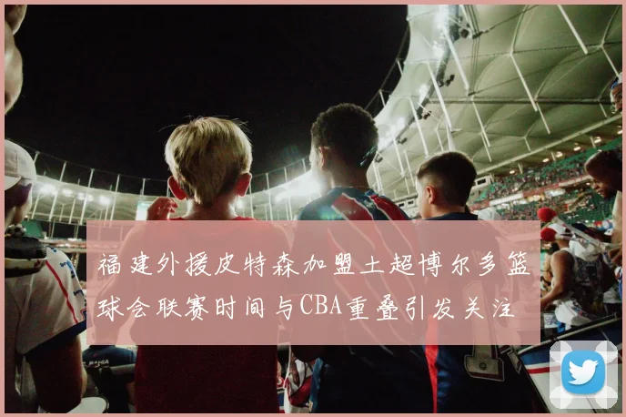 福建外援皮特森加盟土超博尔多篮球会联赛时间与CBA重叠引发关注