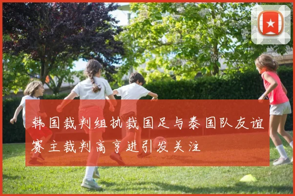 韩国裁判组执裁国足与泰国队友谊赛主裁判高亨进引发关注