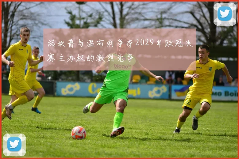 诺坎普与温布利争夺2029年欧冠决赛主办权的激烈竞争
