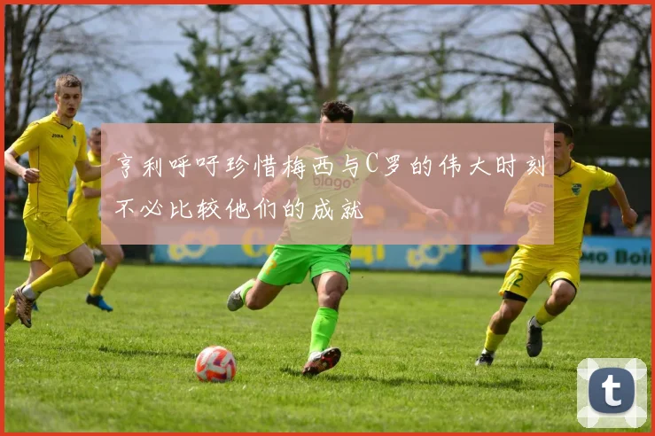 亨利呼吁珍惜梅西与C罗的伟大时刻不必比较他们的成就