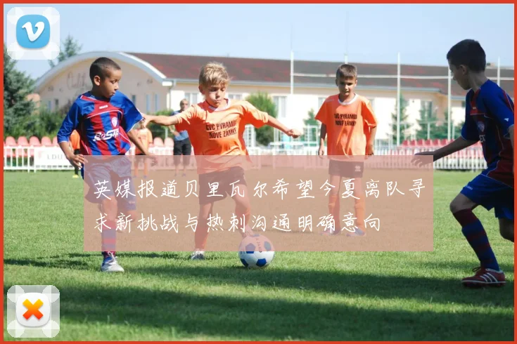 英媒报道贝里瓦尔希望今夏离队寻求新挑战与热刺沟通明确意向