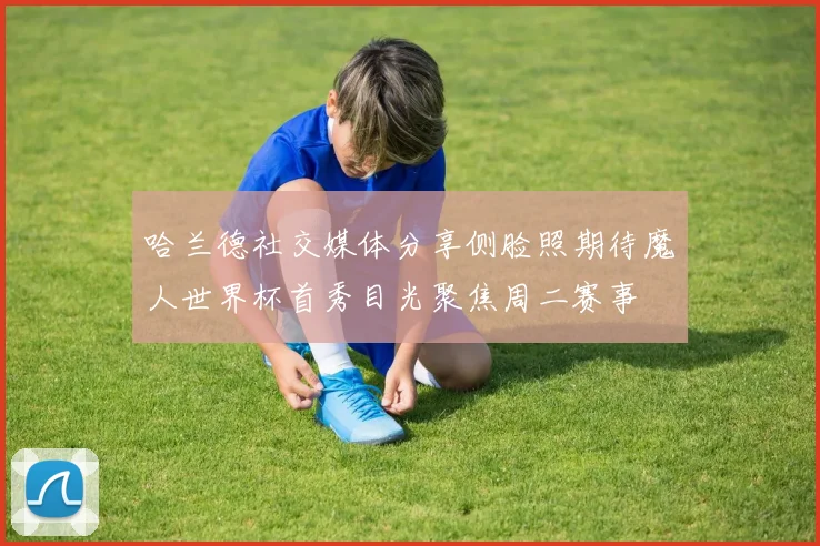 哈兰德社交媒体分享侧脸照期待魔人世界杯首秀目光聚焦周二赛事