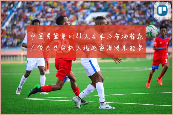 中国男篮集训21人名单公布杨瀚森王俊杰李弘权入选赵睿周琦未能参加