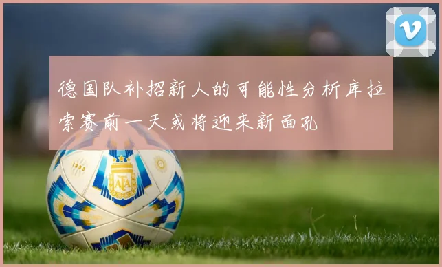 德国队补招新人的可能性分析库拉索赛前一天或将迎来新面孔