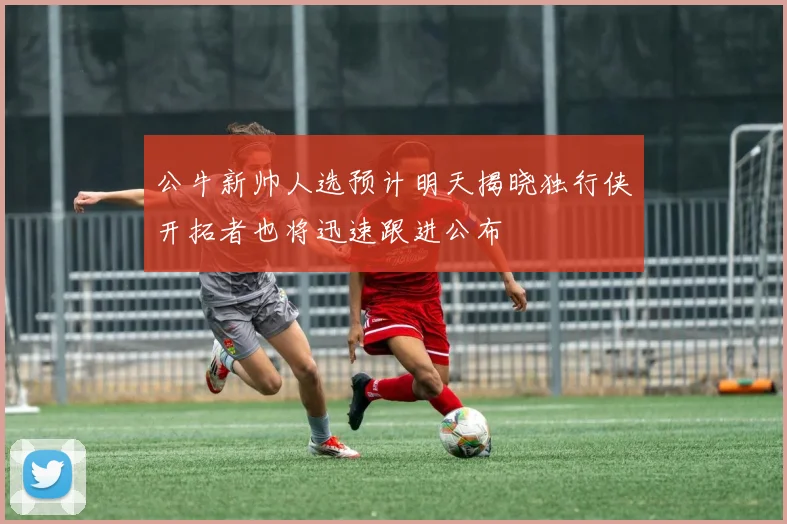 公牛新帅人选预计明天揭晓独行侠开拓者也将迅速跟进公布