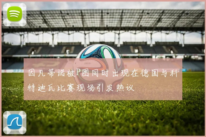 因凡蒂诺被P图同时出现在德国与科特迪瓦比赛现场引发热议