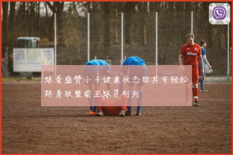 球哥盛赞小卡健康状态称其可轻松跻身联盟前五球员行列