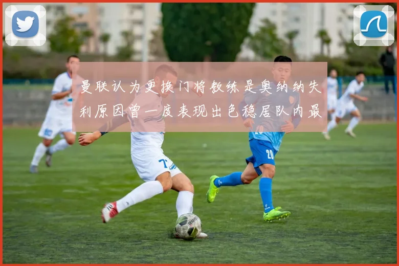 曼联认为更换门将教练是奥纳纳失利原因曾一度表现出色稳居队内最佳