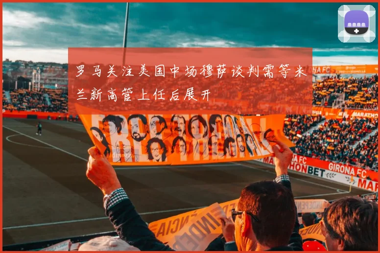 罗马关注美国中场穆萨谈判需等米兰新高管上任后展开