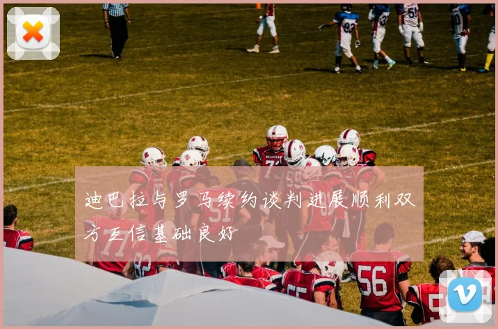 迪巴拉与罗马续约谈判进展顺利双方互信基础良好