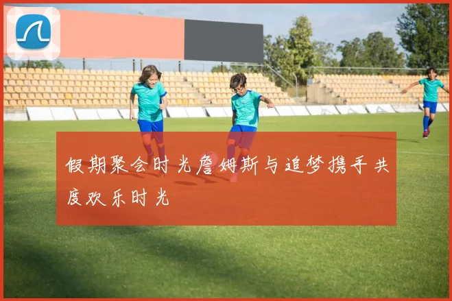 假期聚会时光詹姆斯与追梦携手共度欢乐时光