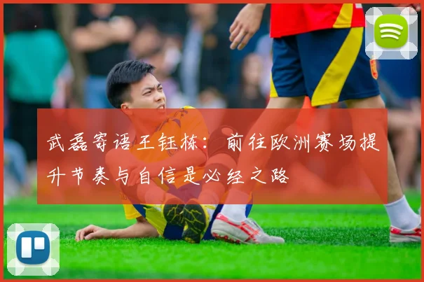 武磊寄语王钰栋：前往欧洲赛场提升节奏与自信是必经之路