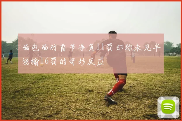 面包面对首节净负11罚却称未见半场输16罚的奇妙反应