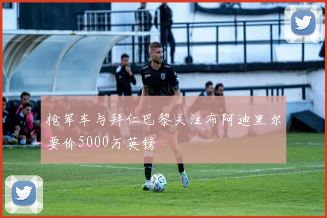 枪军车与拜仁巴黎关注布阿迪里尔要价5000万英镑