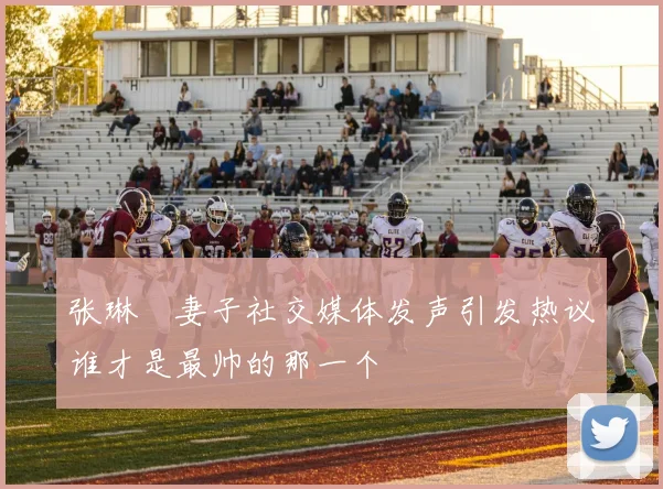 张琳芃妻子社交媒体发声引发热议谁才是最帅的那一个
