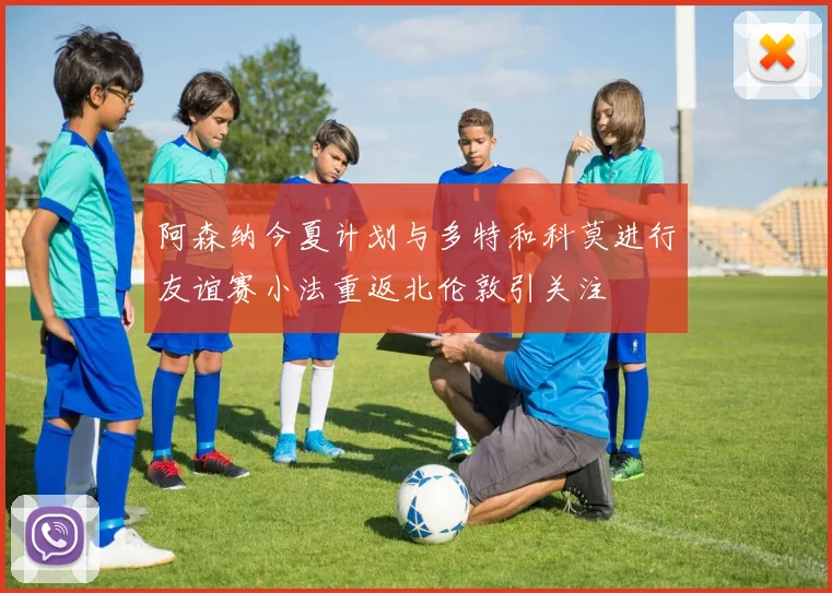 阿森纳今夏计划与多特和科莫进行友谊赛小法重返北伦敦引关注